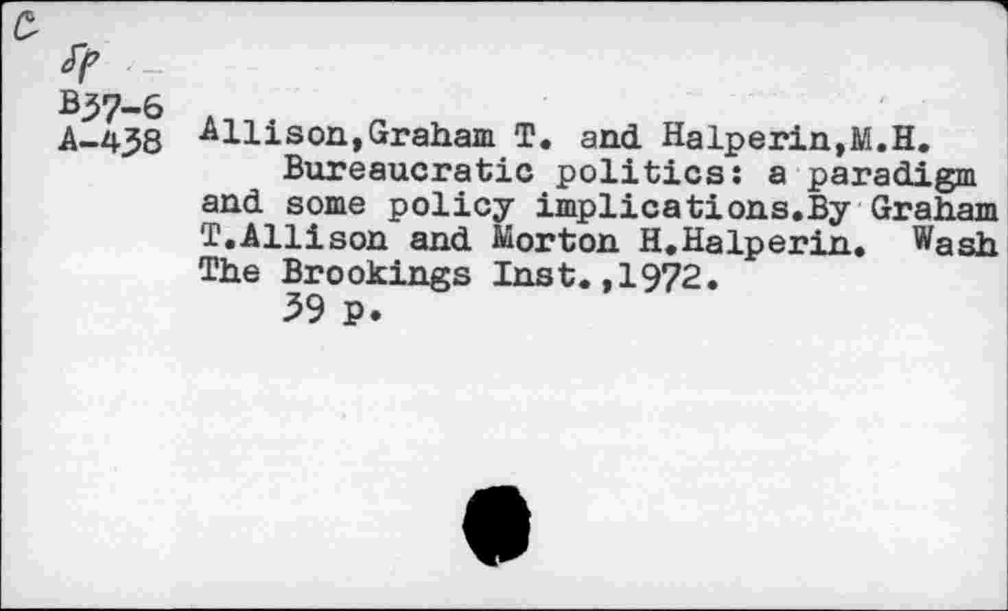 ﻿B37-6
A-438
A11ison»Graham T. and Halperin,M.H.
Bureaucratic politics: a paradigm and some policy implications.By Graham T.Allison and Morton H.Halperin. Wash The Brookings Inst.,1972.
39 P.